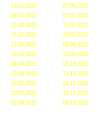 14.01.2025 07.06.2025 28.01.2025 01.07.2025 11.02.2025 15.07.2025 25.02.2025 29.07.2025 11.03.2025 09.09.2025 25.03.2025 23.09.2025 08.04.2025 07.10.2025 22.04.2025 21.10.2025 06.05.2025 04.11.2025 20.05.2025 18.11.2025 03.06.2025 09.12.2025