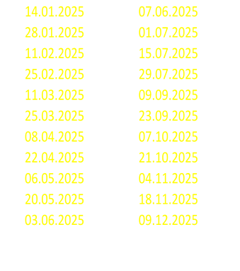 14.01.2025 07.06.2025 28.01.2025 01.07.2025 11.02.2025 15.07.2025 25.02.2025 29.07.2025 11.03.2025 09.09.2025 25.03.2025 23.09.2025 08.04.2025 07.10.2025 22.04.2025 21.10.2025 06.05.2025 04.11.2025 20.05.2025 18.11.2025 03.06.2025 09.12.2025