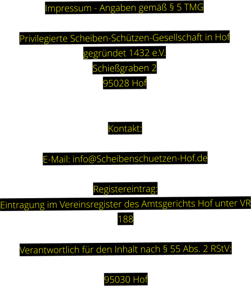 Impressum - Angaben gemäß § 5 TMG  Privilegierte Scheiben-Schützen-Gesellschaft in Hof gegründet 1432 e.V. Schießgraben 2 95028 Hof   Kontakt:  E-Mail: info@Scheibenschuetzen-Hof.de  Registereintrag: Eintragung im Vereinsregister des Amtsgerichts Hof unter VR 188  Verantwortlich für den Inhalt nach § 55 Abs. 2 RStV:  95030 Hof